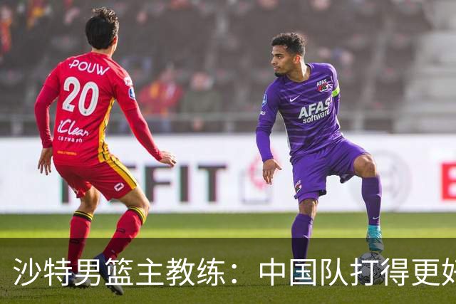 沙特男篮主教练：中国队打得更好