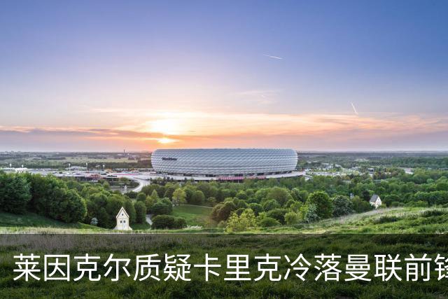 莱因克尔质疑卡里克冷落曼联前锋舍什科：这太奇怪了！